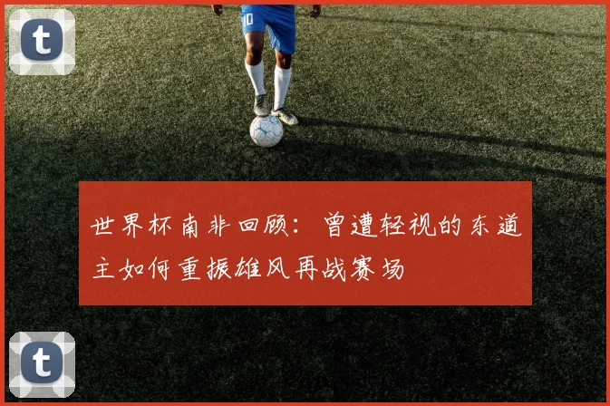世界杯南非回顾：曾遭轻视的东道主如何重振雄风再战赛场