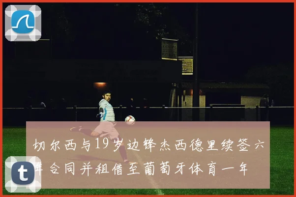 切尔西与19岁边锋杰西德里续签六年合同并租借至葡萄牙体育一年