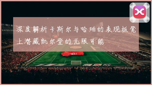 深度解析卡斯尔与哈珀的表现板凳上潜藏凯尔登的无限可能