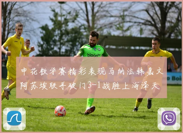 申花教学赛精彩表现马纳法韩嘉文阿苏埃联手破门3-1战胜上海泽天