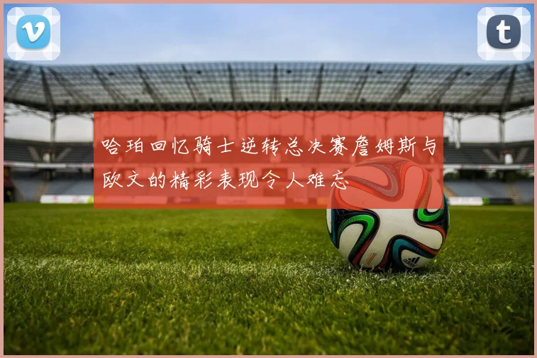哈珀回忆骑士逆转总决赛詹姆斯与欧文的精彩表现令人难忘