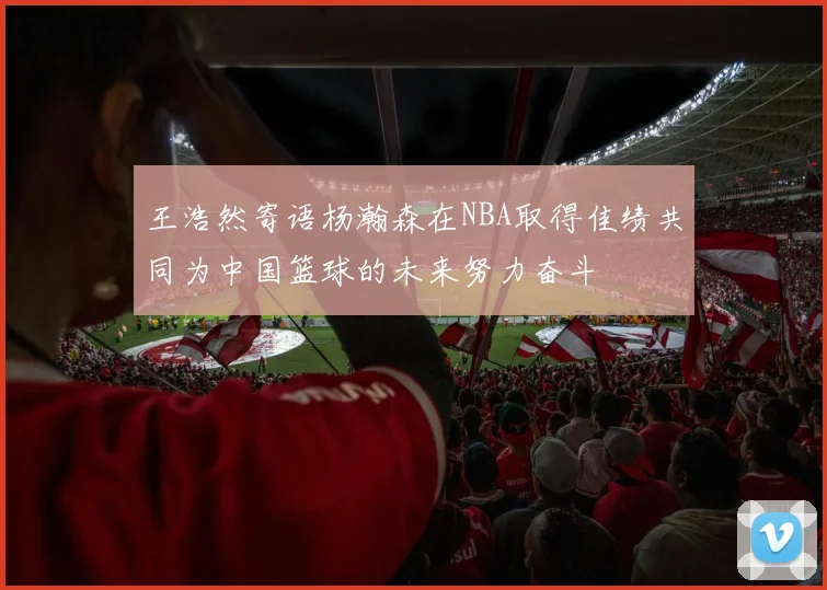 王浩然寄语杨瀚森在NBA取得佳绩共同为中国篮球的未来努力奋斗