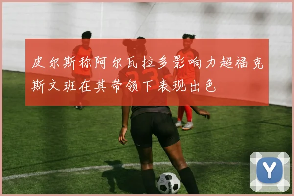 皮尔斯称阿尔瓦拉多影响力超福克斯文班在其带领下表现出色