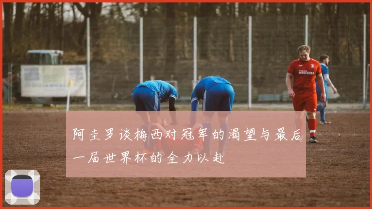 阿圭罗谈梅西对冠军的渴望与最后一届世界杯的全力以赴