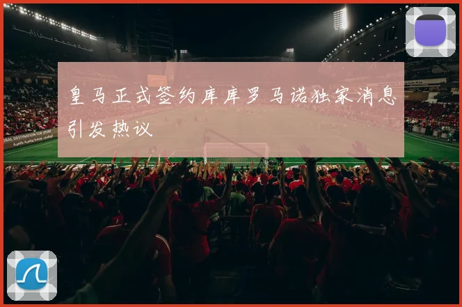 皇马正式签约库库罗马诺独家消息引发热议