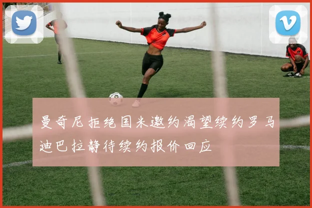 曼奇尼拒绝国米邀约渴望续约罗马迪巴拉静待续约报价回应