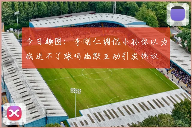 今日趣图：李刚仁调侃小孙你以为我进不了球吗幽默互动引发热议