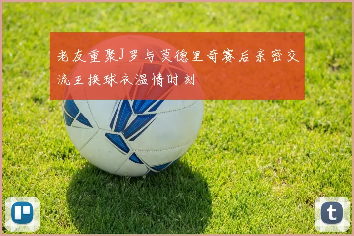 老友重聚J罗与莫德里奇赛后亲密交流互换球衣温情时刻
