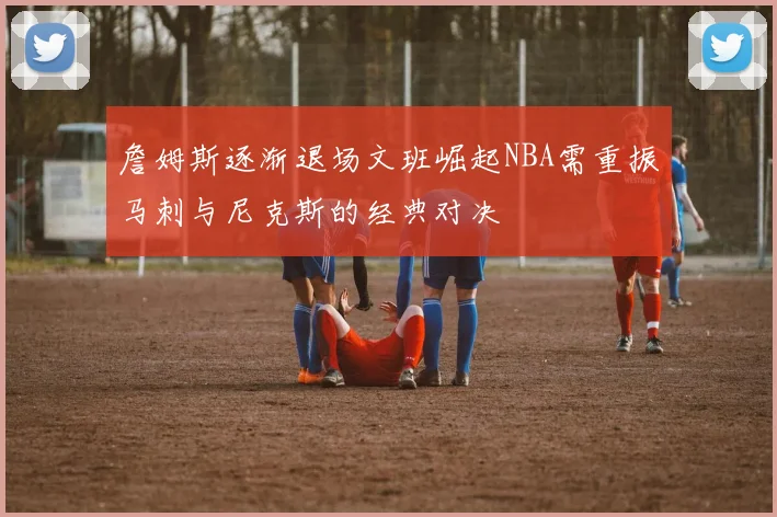 詹姆斯逐渐退场文班崛起NBA需重振马刺与尼克斯的经典对决