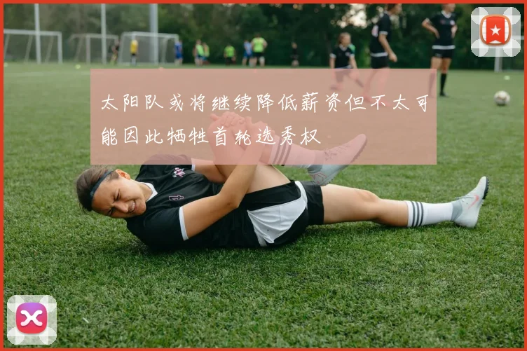 太阳队或将继续降低薪资但不太可能因此牺牲首轮选秀权