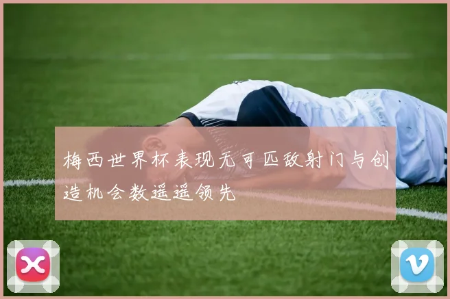 梅西世界杯表现无可匹敌射门与创造机会数遥遥领先