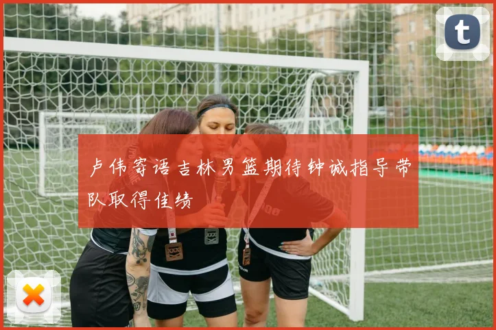 卢伟寄语吉林男篮期待钟诚指导带队取得佳绩