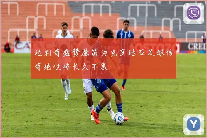 达利奇盛赞魔笛为克罗地亚足球传奇地位将长久不衰