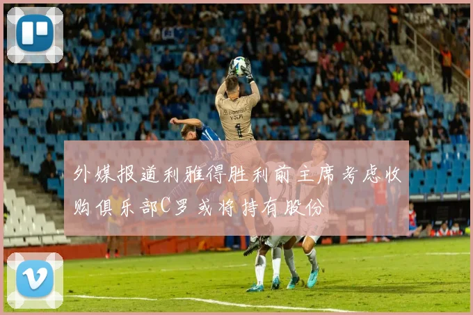 外媒报道利雅得胜利前主席考虑收购俱乐部C罗或将持有股份