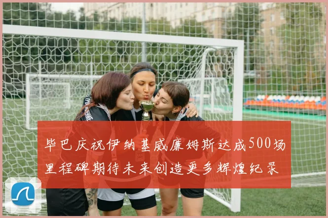 毕巴庆祝伊纳基威廉姆斯达成500场里程碑期待未来创造更多辉煌纪录