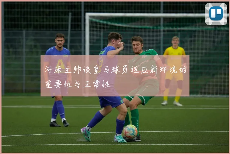 河床主帅谈皇马球员适应新环境的重要性与正常性