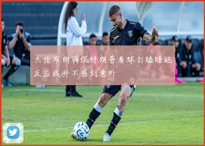 杰伦布朗调侃特朗普看球打瞌睡这反应我并不感到意外