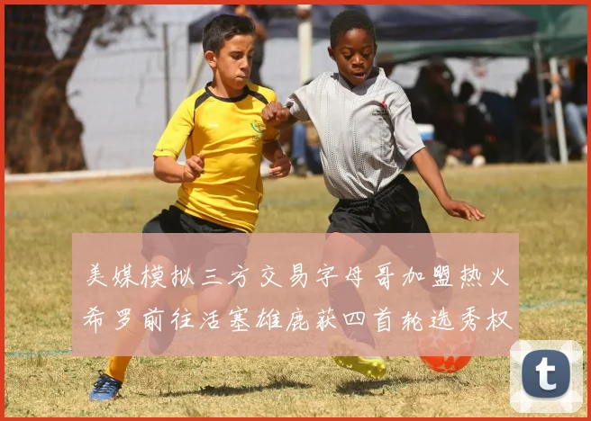 美媒模拟三方交易字母哥加盟热火希罗前往活塞雄鹿获四首轮选秀权与两次互换权