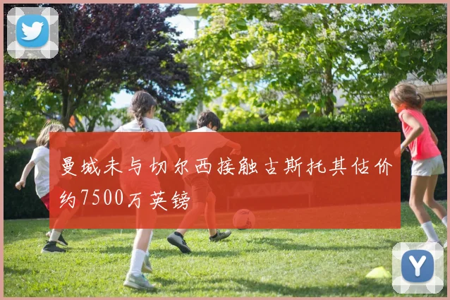 曼城未与切尔西接触古斯托其估价约7500万英镑