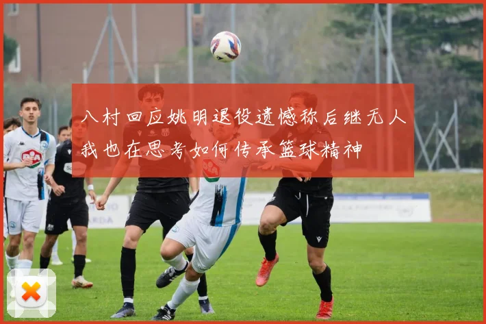 八村回应姚明退役遗憾称后继无人我也在思考如何传承篮球精神