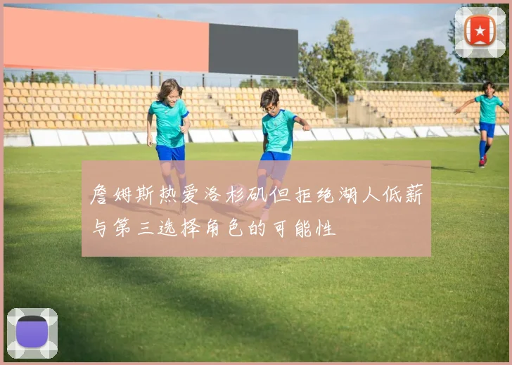 詹姆斯热爱洛杉矶但拒绝湖人低薪与第三选择角色的可能性