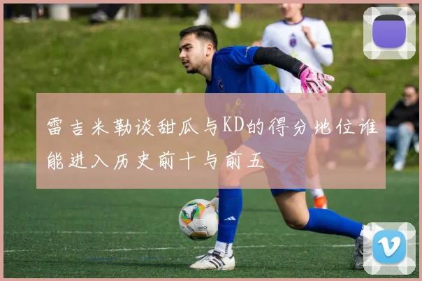 雷吉米勒谈甜瓜与KD的得分地位谁能进入历史前十与前五