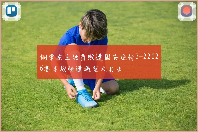 铜梁龙主场首败遭国安逆转3-22026赛季战绩遭遇重大打击