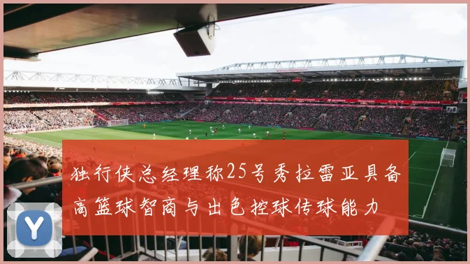 独行侠总经理称25号秀拉雷亚具备高篮球智商与出色控球传球能力
